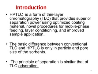 Introduction
• HPTLC is a form of thin-layer
chromatography (TLC) that provides superior
separation power using optimized coating
material, novel procedures for mobile-phase
feeding, layer conditioning, and improved
sample application.
• The basic difference between conventional
TLC and HPTLC is only in particle and pore
size of the sorbents.
• The principle of separation is similar that of
TLC adsorption.
45
 