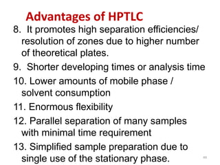 Advantages of HPTLC
8. It promotes high separation efficiencies/
resolution of zones due to higher number
of theoretical plates.
9. Shorter developing times or analysis time
10. Lower amounts of mobile phase /
solvent consumption
11. Enormous flexibility
12. Parallel separation of many samples
with minimal time requirement
13. Simplified sample preparation due to
single use of the stationary phase. 49
 