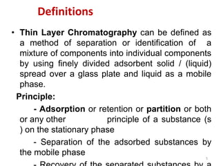 Definitions
• Thin Layer Chromatography can be defined as
a method of separation or identification of a
mixture of components into individual components
by using finely divided adsorbent solid / (liquid)
spread over a glass plate and liquid as a mobile
phase.
Principle:
- Adsorption or retention or partition or both
or any other principle of a substance (s
) on the stationary phase
- Separation of the adsorbed substances by
the mobile phase
5
 