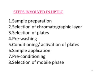 STEPS INVOLVED IN HPTLC
1.Sample preparation
2.Selection of chromatographic layer
3.Selection of plates
4.Pre-washing
5.Conditioning/ activation of plates
6.Sample application
7.Pre-conditioning
8.Selection of mobile phase
50
 