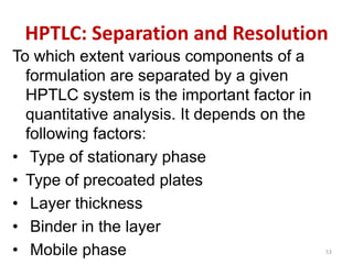 HPTLC: Separation and Resolution
To which extent various components of a
formulation are separated by a given
HPTLC system is the important factor in
quantitative analysis. It depends on the
following factors:
• Type of stationary phase
• Type of precoated plates
• Layer thickness
• Binder in the layer
• Mobile phase 53
 