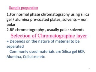 Sample preparation
1.For normal phase chromatography using silica
gel / alumina pre-coated plates, solvents – non
polar
2.RP chromatography , usually polar solvents
Selection of Chromatographic layer
» Depends on the nature of material to be
separated
Commonly used materials are Silica gel 60F,
Alumina, Cellulose etc
59
 