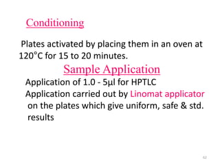 Conditioning
Plates activated by placing them in an oven at
120°C for 15 to 20 minutes.
Sample Application
Application of 1.0 - 5µl for HPTLC
Application carried out by Linomat applicator
on the plates which give uniform, safe & std.
results
62
 