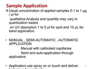 Sample Application
Usual concentration of applied samples 0.1 to 1 µg
/ µl for
qualitative Analysis and quantity may vary in
quantization based
on UV absorption 1 to 5 µl for spot and 10 µL for
band application.
• MANUAL , SEMI-AUTOMATIC , AUTOMATIC
APPLICATION
Manual with calibrated capillaries
Semi and auto-application through
applicators
• Applicators use spray on or touch and deliver 63
 