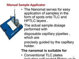 Manual Sample Applicator
• The Nanomat serves for easy
application of samples in the
form of spots onto TLC and
HPTLC layers .
• The actual sample dosage
performed with
disposable capillary pipettes ,
which are
precisely guided by the capillary
holder.
The nanomat is suitable for
• Conventional TLC plates 64
 