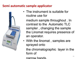 Semi automatic sample applicator
• The instrument is suitable for
routine use for
medium sample throughout . In
contrast to the Automatic TLC
sampler , changing the sample
the Linomat requires presence of
an operator.
• With the linomat , samples are
sprayed onto
the chromatographic layer in the
form of
65
 