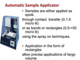 Automatic Sample Applicator
• Samples are either applied as
spots
through contact transfer (0.1-5
micro lit)
or as bands or rectangles (0.5->50
micro lit)
using the spray on techniques.
• Application in the form of
rectangles
allow precise applications of large
volume
66
 