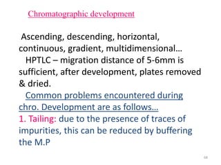 Chromatographic development
Ascending, descending, horizontal,
continuous, gradient, multidimensional…
HPTLC – migration distance of 5-6mm is
sufficient, after development, plates removed
& dried.
Common problems encountered during
chro. Development are as follows…
1. Tailing: due to the presence of traces of
impurities, this can be reduced by buffering
the M.P
68
 