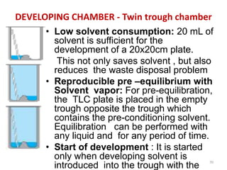 DEVELOPING CHAMBER - Twin trough chamber
• Low solvent consumption: 20 mL of
solvent is sufficient for the
development of a 20x20cm plate.
This not only saves solvent , but also
reduces the waste disposal problem
• Reproducible pre –equilibrium with
Solvent vapor: For pre-equilibration,
the TLC plate is placed in the empty
trough opposite the trough which
contains the pre-conditioning solvent.
Equilibration can be performed with
any liquid and for any period of time.
• Start of development : It is started
only when developing solvent is
introduced into the trough with the
70
 