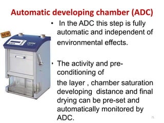 Automatic developing chamber (ADC)
• In the ADC this step is fully
automatic and independent of
environmental effects.
• The activity and pre-
conditioning of
the layer , chamber saturation
developing distance and final
drying can be pre-set and
automatically monitored by
ADC. 71
 