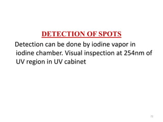 DETECTION OF SPOTS
Detection can be done by iodine vapor in
iodine chamber. Visual inspection at 254nm of
UV region in UV cabinet
72
 