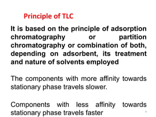 Principle of TLC
It is based on the principle of adsorption
chromatography or partition
chromatography or combination of both,
depending on adsorbent, its treatment
and nature of solvents employed
The components with more affinity towards
stationary phase travels slower.
Components with less affinity towards
stationary phase travels faster 8
 