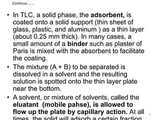 • In TLC, a solid phase, the adsorbent, is
coated onto a solid support (thin sheet of
glass, plastic, and aluminum ) as a thin layer
(about 0.25 mm thick). In many cases, a
small amount of a binder such as plaster of
Paris is mixed with the absorbent to facilitate
the coating.
• The mixture (A + B) to be separated is
dissolved in a solvent and the resulting
solution is spotted onto the thin layer plate
near the bottom.
• A solvent, or mixture of solvents, called the
eluatant (mobile pahse), is allowed to
flow up the plate by capillary action. At all
Continue…….
9
 