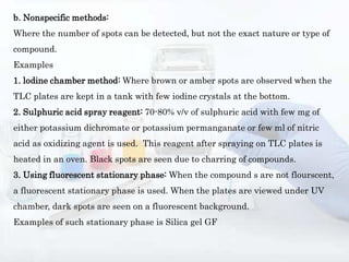 b. Nonspecific methods:
Where the number of spots can be detected, but not the exact nature or type of
compound.
Examples
1. lodine chamber method: Where brown or amber spots are observed when the
TLC plates are kept in a tank with few iodine crystals at the bottom.
2. Sulphuric acid spray reagent: 70-80% v/v of sulphuric acid with few mg of
either potassium dichromate or potassium permanganate or few ml of nitric
acid as oxidizing agent is used. This reagent after spraying on TLC plates is
heated in an oven. Black spots are seen due to charring of compounds.
3. Using fluorescent stationary phase: When the compound s are not flourscent,
a fluorescent stationary phase is used. When the plates are viewed under UV
chamber, dark spots are seen on a fluorescent background.
Examples of such stationary phase is Silica gel GF
 
