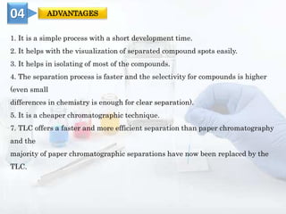 1. It is a simple process with a short development time.
2. It helps with the visualization of separated compound spots easily.
3. It helps in isolating of most of the compounds.
4. The separation process is faster and the selectivity for compounds is higher
(even small
differences in chemistry is enough for clear separation).
5. It is a cheaper chromatographic technique.
7. TLC offers a faster and more efficient separation than paper chromatography
and the
majority of paper chromatographic separations have now been replaced by the
TLC.
04 ADVANTAGES
 