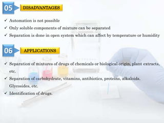  Separation of mixtures of drugs of chemicals or biological origin, plant extracts,
etc.
 Separation of carbohydrate, vitamins, antibiotics, proteins, alkaloids.
Glycosides, etc.
 Identification of drugs.
 Automation is not possible
 Only soluble components of mixture can be separated
 Separation is done in open system which can affect by temperature or humidity
05 DISADVANTAGES
06 APPLICATIONS
 