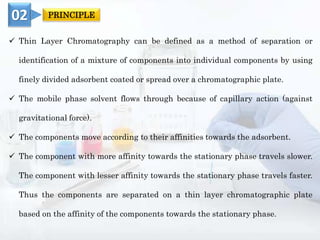  Thin Layer Chromatography can be defined as a method of separation or
identification of a mixture of components into individual components by using
finely divided adsorbent coated or spread over a chromatographic plate.
 The mobile phase solvent flows through because of capillary action (against
gravitational force).
 The components move according to their affinities towards the adsorbent.
 The component with more affinity towards the stationary phase travels slower.
The component with lesser affinity towards the stationary phase travels faster.
Thus the components are separated on a thin layer chromatographic plate
based on the affinity of the components towards the stationary phase.
02 PRINCIPLE
 