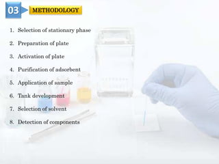 1. Selection of stationary phase
2. Preparation of plate
3. Activation of plate
4. Purification of adsorbent
5. Application of sample
6. Tank development
7. Selection of solvent
8. Detection of components
03 METHODOLOGY
 