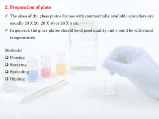 2. Preparation of plate
 The sizes of the glass plates for use with commercially available spreaders are
usually 20 X 20, 20 X 10 or 20 X 5 cm.
 In general, the glass plates should be of good quality and should be withstand
temperatures
Methods:
 Pouring
 Spraying
 Spreading
 Dipping
 