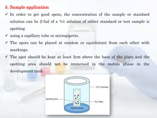 5. Sample application
 In order to get good spots, the concentration of the sample or standard
solution can be 2-5ul of a %1 solution of either standard or test sample is
spotting
 using a capillary tube or micropipette.
 The spots can be placed at random or equidistant from each other with
markings.
 The spot should be kept at least 2cm above the base of the plate and the
spotting area should not be immersed in the mobile phase in the
development tank.
 