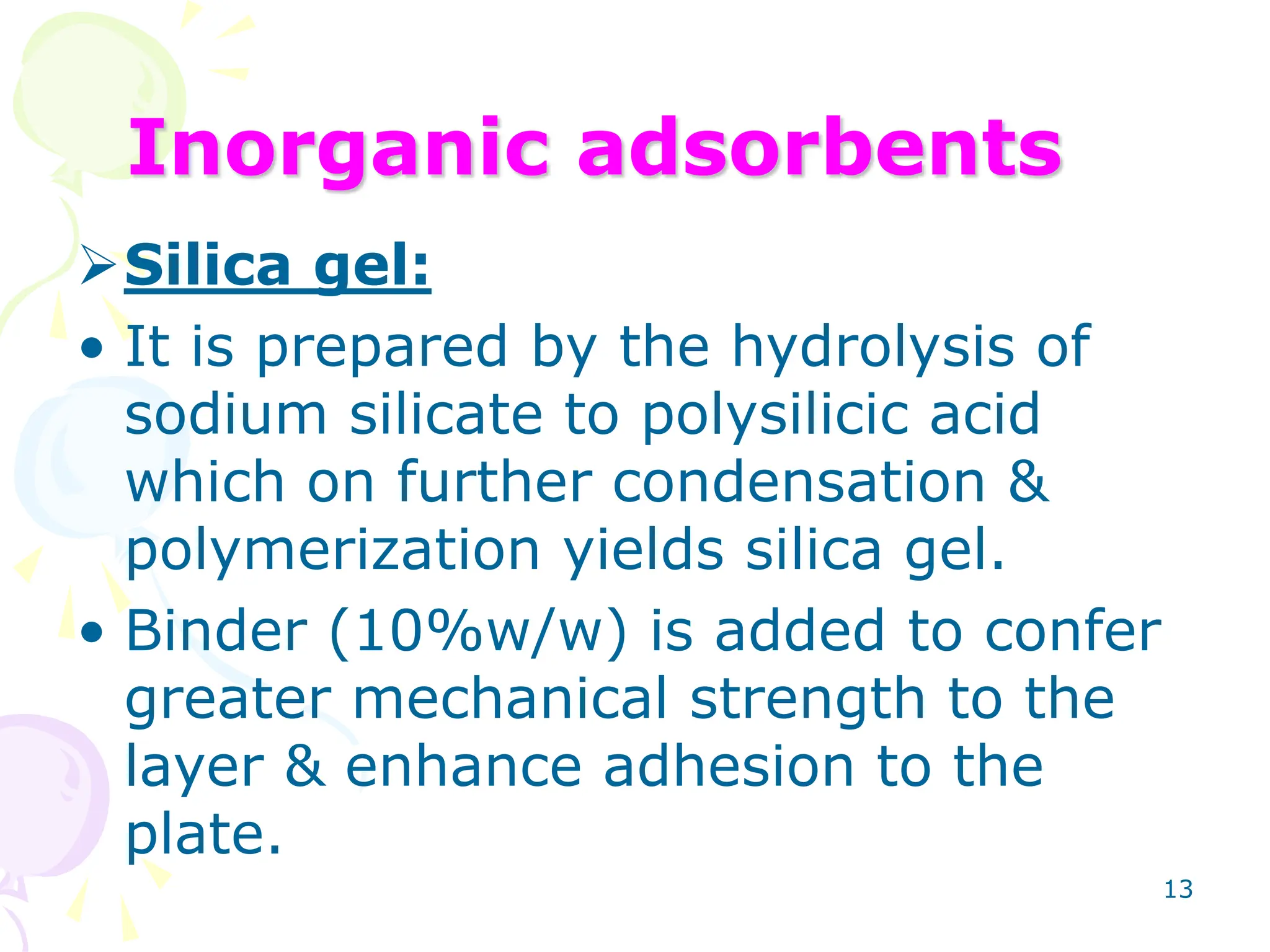 13
Inorganic adsorbents
Silica gel:
• It is prepared by the hydrolysis of
sodium silicate to polysilicic acid
which on further condensation &
polymerization yields silica gel.
• Binder (10%w/w) is added to confer
greater mechanical strength to the
layer & enhance adhesion to the
plate.
 