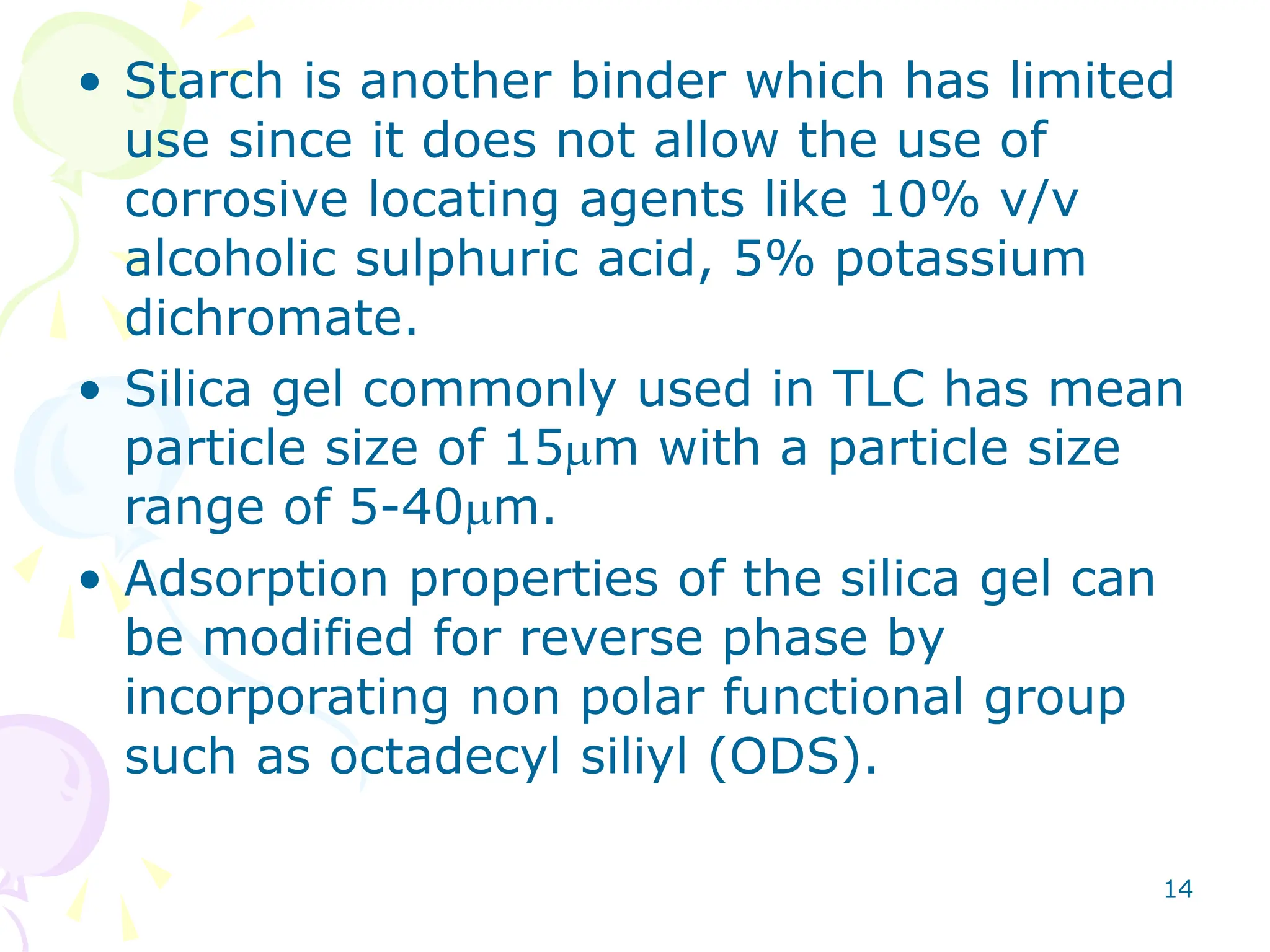 14
• Starch is another binder which has limited
use since it does not allow the use of
corrosive locating agents like 10% v/v
alcoholic sulphuric acid, 5% potassium
dichromate.
• Silica gel commonly used in TLC has mean
particle size of 15mm with a particle size
range of 5-40mm.
• Adsorption properties of the silica gel can
be modified for reverse phase by
incorporating non polar functional group
such as octadecyl siliyl (ODS).
 