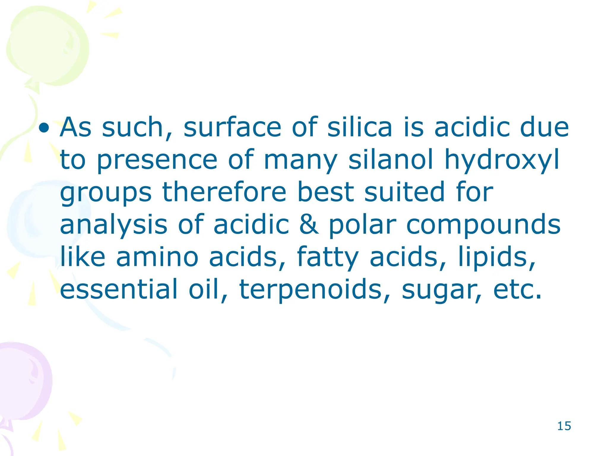 15
• As such, surface of silica is acidic due
to presence of many silanol hydroxyl
groups therefore best suited for
analysis of acidic & polar compounds
like amino acids, fatty acids, lipids,
essential oil, terpenoids, sugar, etc.
 