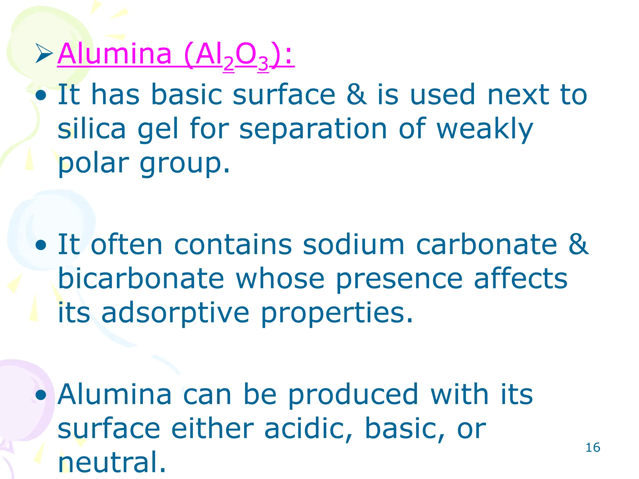 16
Alumina (Al2O3):
• It has basic surface & is used next to
silica gel for separation of weakly
polar group.
• It often contains sodium carbonate &
bicarbonate whose presence affects
its adsorptive properties.
• Alumina can be produced with its
surface either acidic, basic, or
neutral.
 