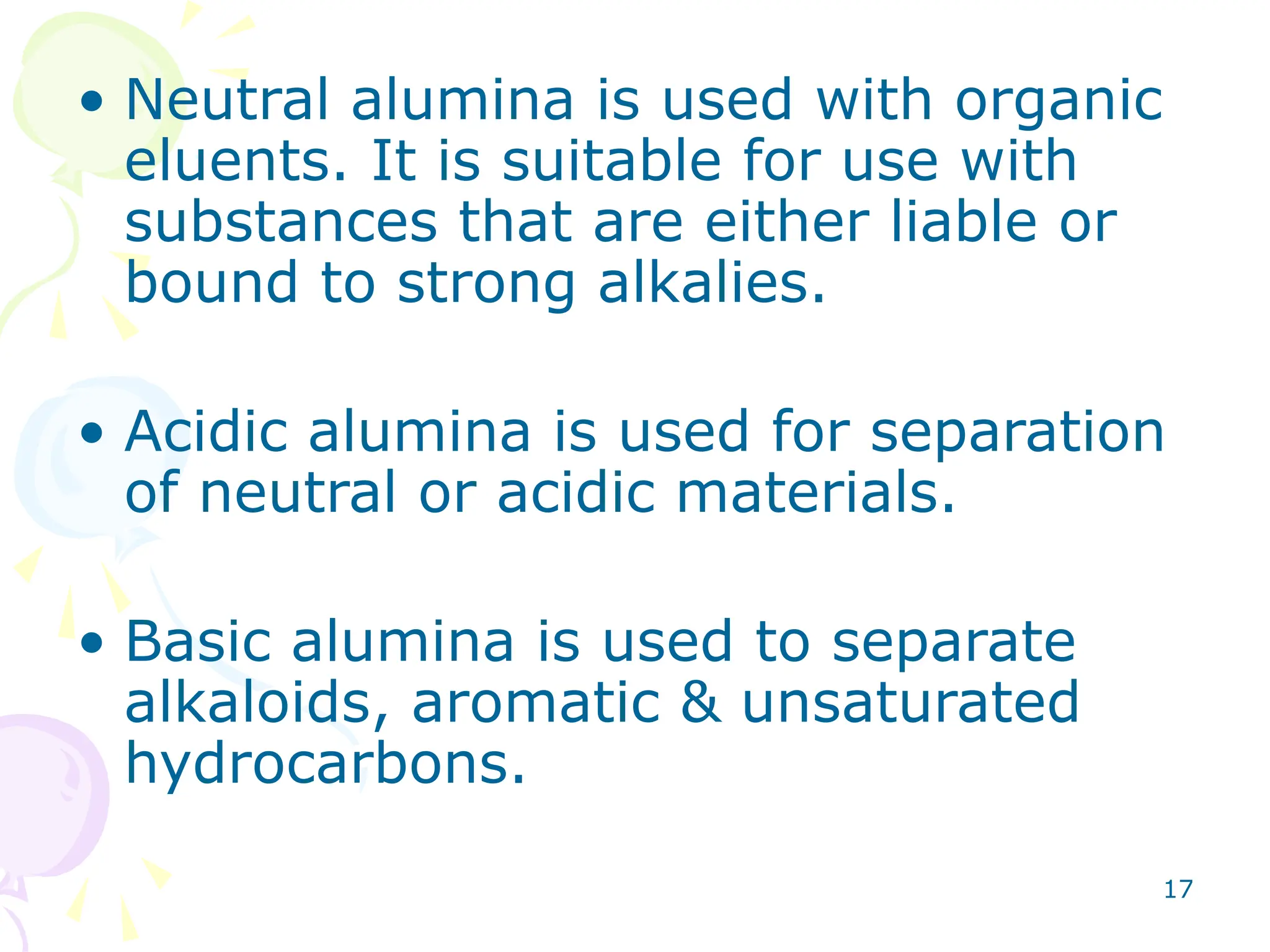 17
• Neutral alumina is used with organic
eluents. It is suitable for use with
substances that are either liable or
bound to strong alkalies.
• Acidic alumina is used for separation
of neutral or acidic materials.
• Basic alumina is used to separate
alkaloids, aromatic & unsaturated
hydrocarbons.
 