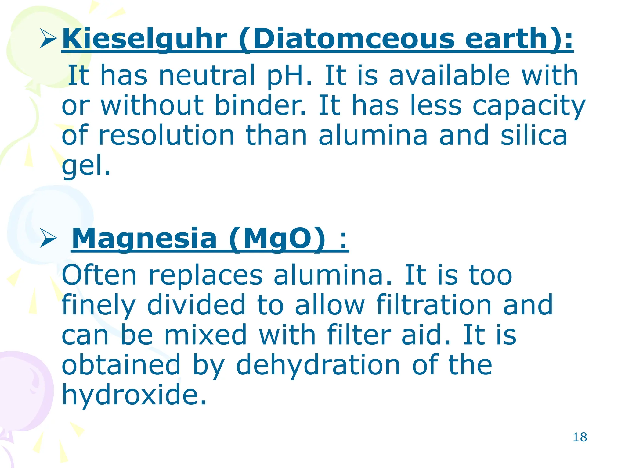 18
Kieselguhr (Diatomceous earth):
It has neutral pH. It is available with
or without binder. It has less capacity
of resolution than alumina and silica
gel.
 Magnesia (MgO) :
Often replaces alumina. It is too
finely divided to allow filtration and
can be mixed with filter aid. It is
obtained by dehydration of the
hydroxide.
 
