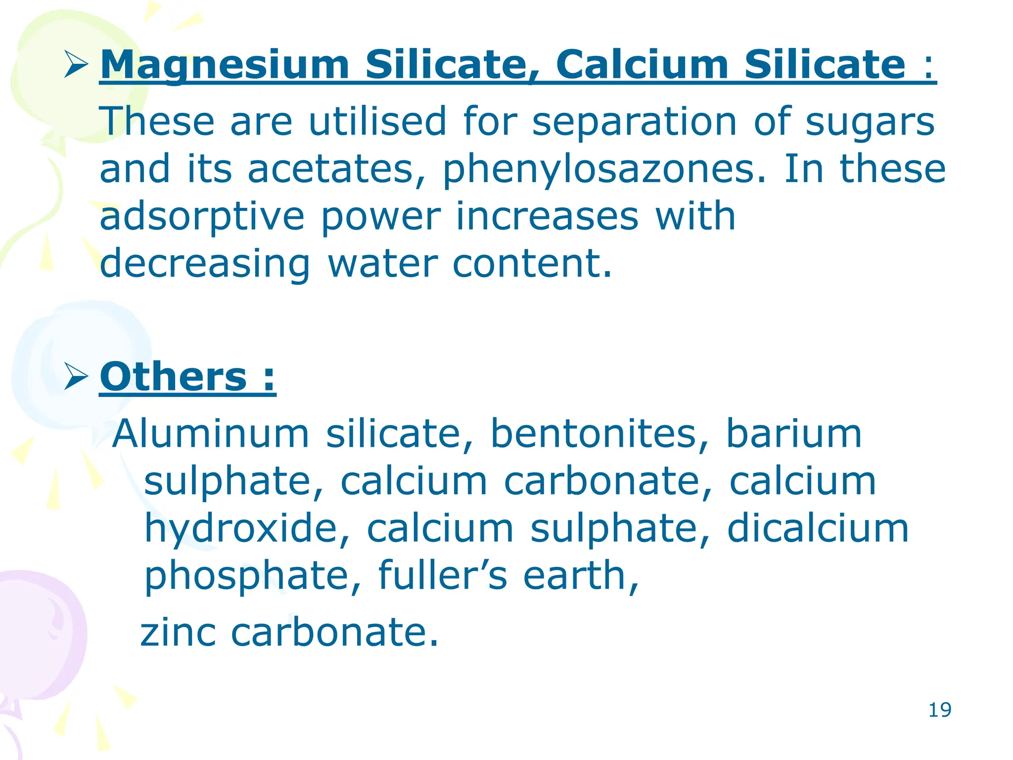 19
 Magnesium Silicate, Calcium Silicate :
These are utilised for separation of sugars
and its acetates, phenylosazones. In these
adsorptive power increases with
decreasing water content.
 Others :
Aluminum silicate, bentonites, barium
sulphate, calcium carbonate, calcium
hydroxide, calcium sulphate, dicalcium
phosphate, fuller’s earth,
zinc carbonate.
 