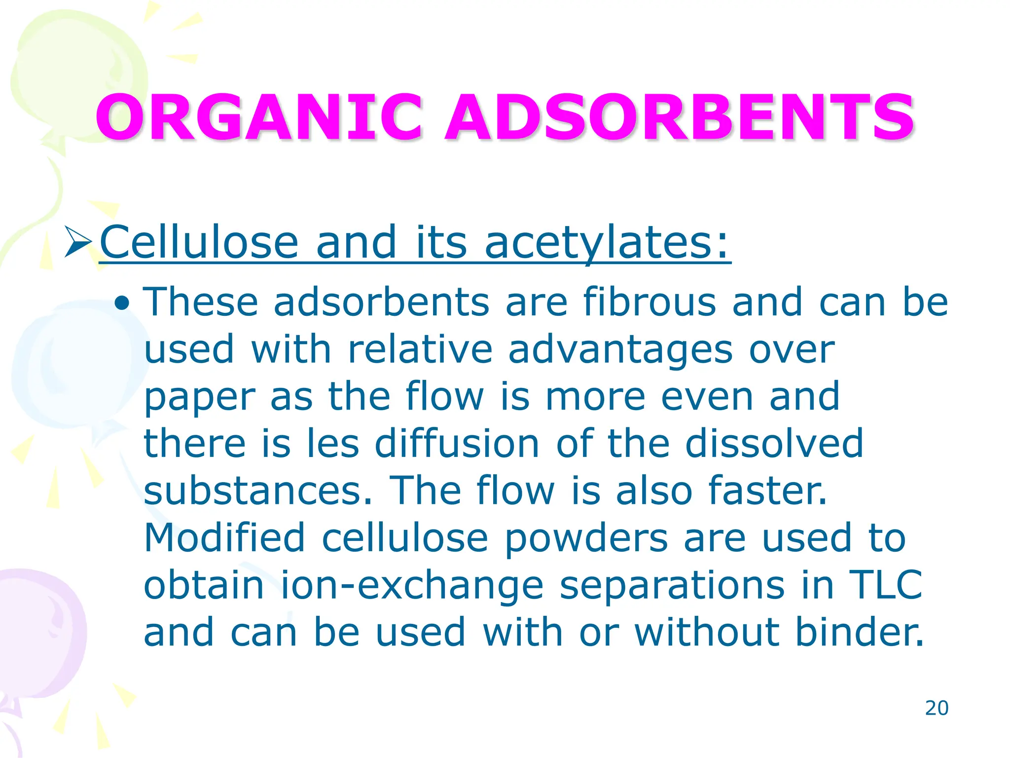 20
ORGANIC ADSORBENTS
Cellulose and its acetylates:
• These adsorbents are fibrous and can be
used with relative advantages over
paper as the flow is more even and
there is les diffusion of the dissolved
substances. The flow is also faster.
Modified cellulose powders are used to
obtain ion-exchange separations in TLC
and can be used with or without binder.
 