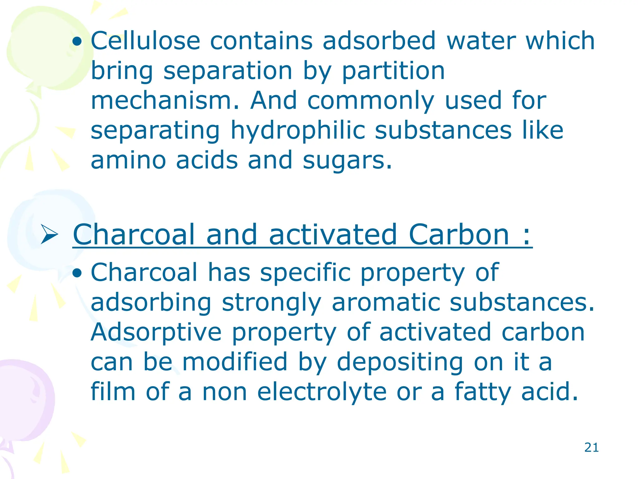 21
• Cellulose contains adsorbed water which
bring separation by partition
mechanism. And commonly used for
separating hydrophilic substances like
amino acids and sugars.
 Charcoal and activated Carbon :
• Charcoal has specific property of
adsorbing strongly aromatic substances.
Adsorptive property of activated carbon
can be modified by depositing on it a
film of a non electrolyte or a fatty acid.
 