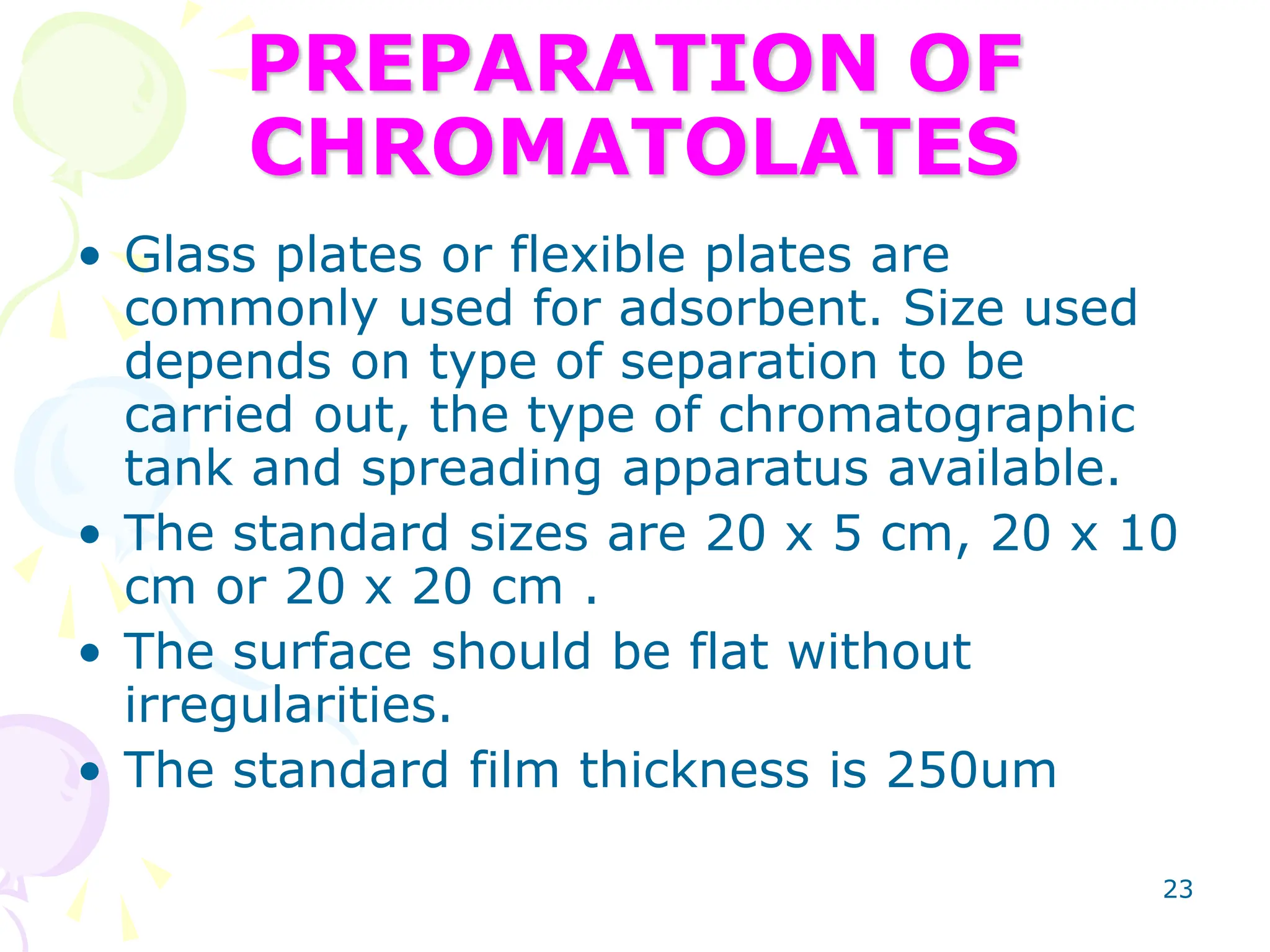 23
PREPARATION OF
CHROMATOLATES
• Glass plates or flexible plates are
commonly used for adsorbent. Size used
depends on type of separation to be
carried out, the type of chromatographic
tank and spreading apparatus available.
• The standard sizes are 20 x 5 cm, 20 x 10
cm or 20 x 20 cm .
• The surface should be flat without
irregularities.
• The standard film thickness is 250um
 