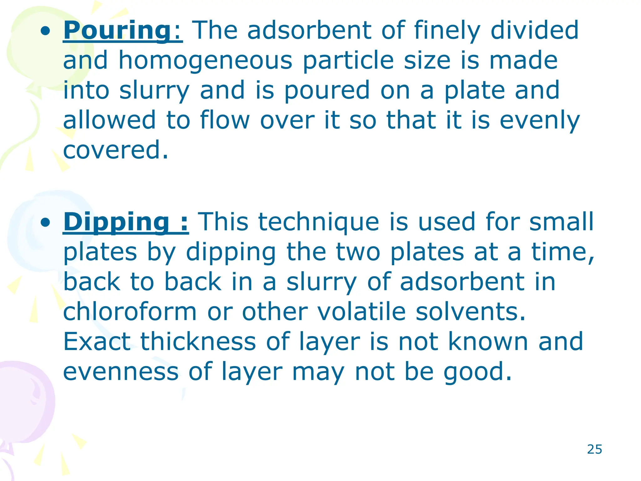 25
• Pouring: The adsorbent of finely divided
and homogeneous particle size is made
into slurry and is poured on a plate and
allowed to flow over it so that it is evenly
covered.
• Dipping : This technique is used for small
plates by dipping the two plates at a time,
back to back in a slurry of adsorbent in
chloroform or other volatile solvents.
Exact thickness of layer is not known and
evenness of layer may not be good.
 