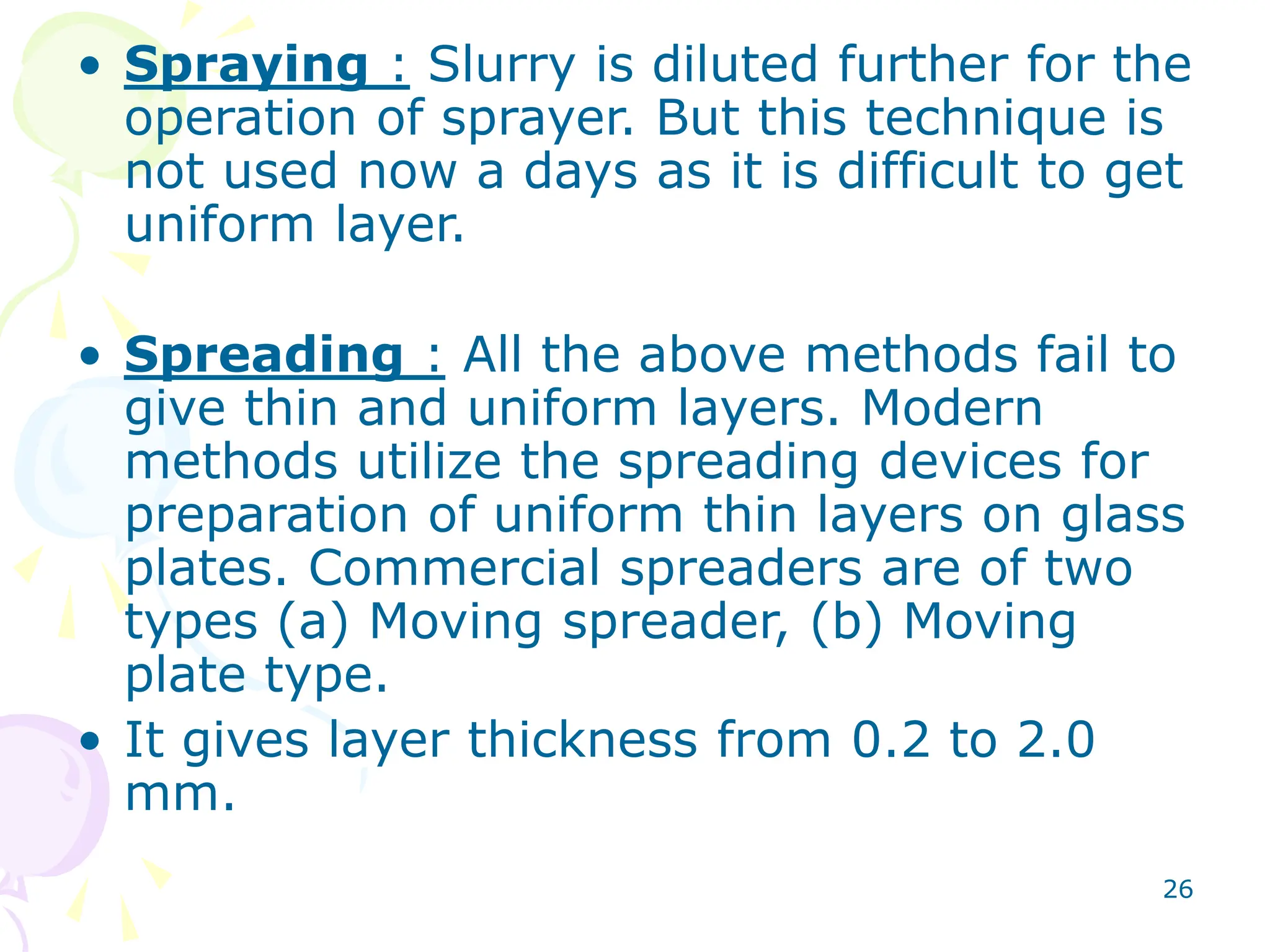 26
• Spraying : Slurry is diluted further for the
operation of sprayer. But this technique is
not used now a days as it is difficult to get
uniform layer.
• Spreading : All the above methods fail to
give thin and uniform layers. Modern
methods utilize the spreading devices for
preparation of uniform thin layers on glass
plates. Commercial spreaders are of two
types (a) Moving spreader, (b) Moving
plate type.
• It gives layer thickness from 0.2 to 2.0
mm.
 