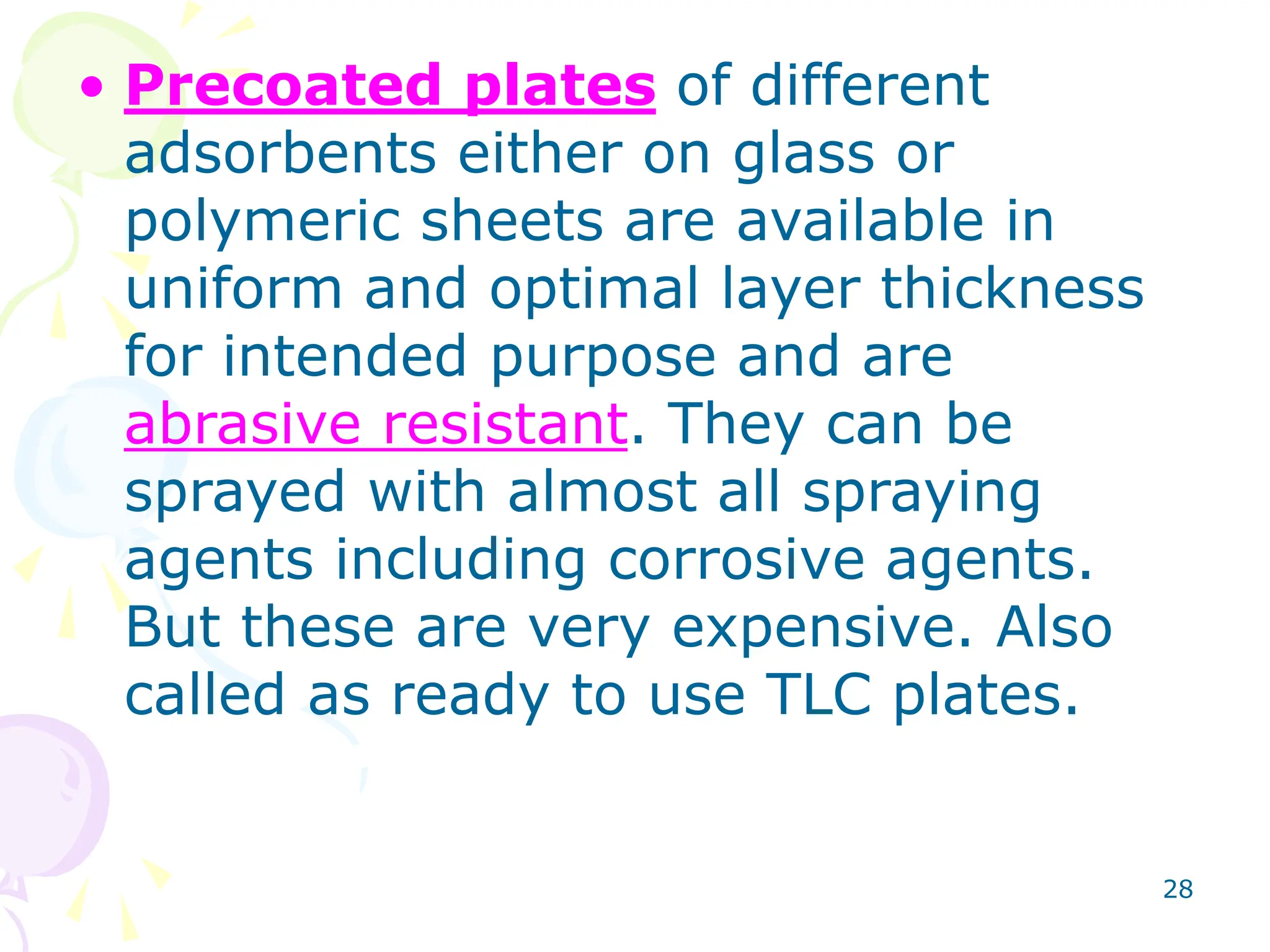 28
• Precoated plates of different
adsorbents either on glass or
polymeric sheets are available in
uniform and optimal layer thickness
for intended purpose and are
abrasive resistant. They can be
sprayed with almost all spraying
agents including corrosive agents.
But these are very expensive. Also
called as ready to use TLC plates.
 