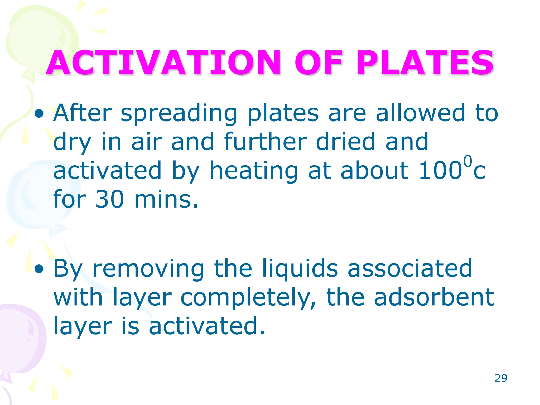29
ACTIVATION OF PLATES
• After spreading plates are allowed to
dry in air and further dried and
activated by heating at about 1000
c
for 30 mins.
• By removing the liquids associated
with layer completely, the adsorbent
layer is activated.
 