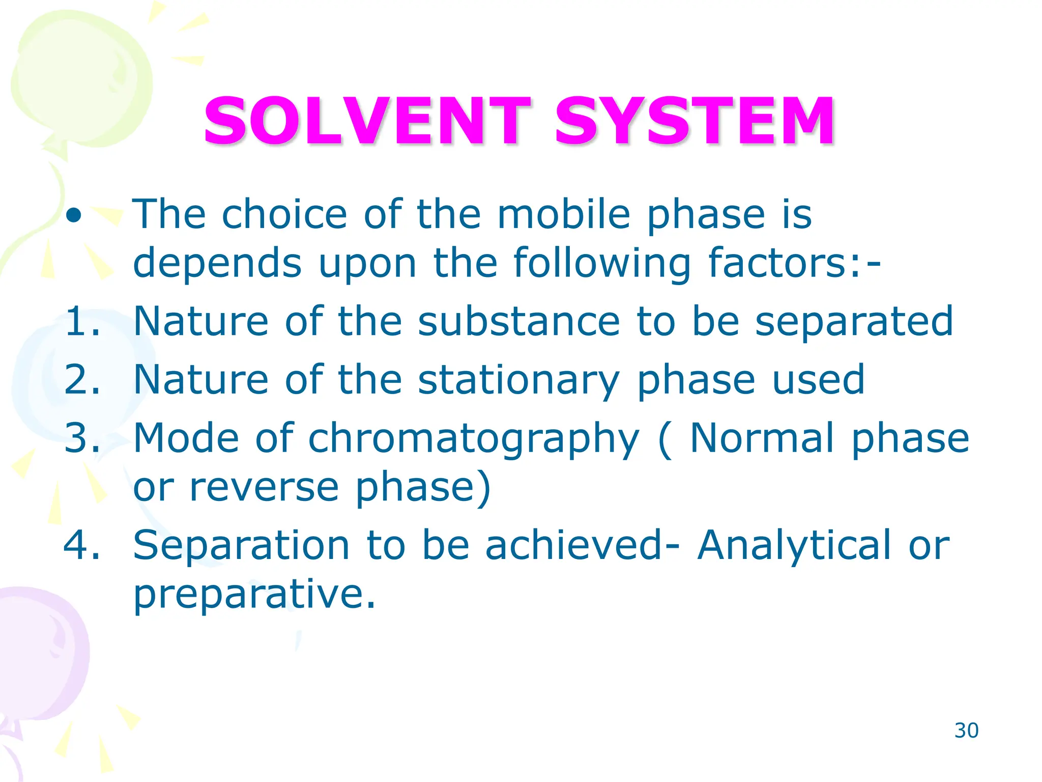 30
SOLVENT SYSTEM
• The choice of the mobile phase is
depends upon the following factors:-
1. Nature of the substance to be separated
2. Nature of the stationary phase used
3. Mode of chromatography ( Normal phase
or reverse phase)
4. Separation to be achieved- Analytical or
preparative.
 