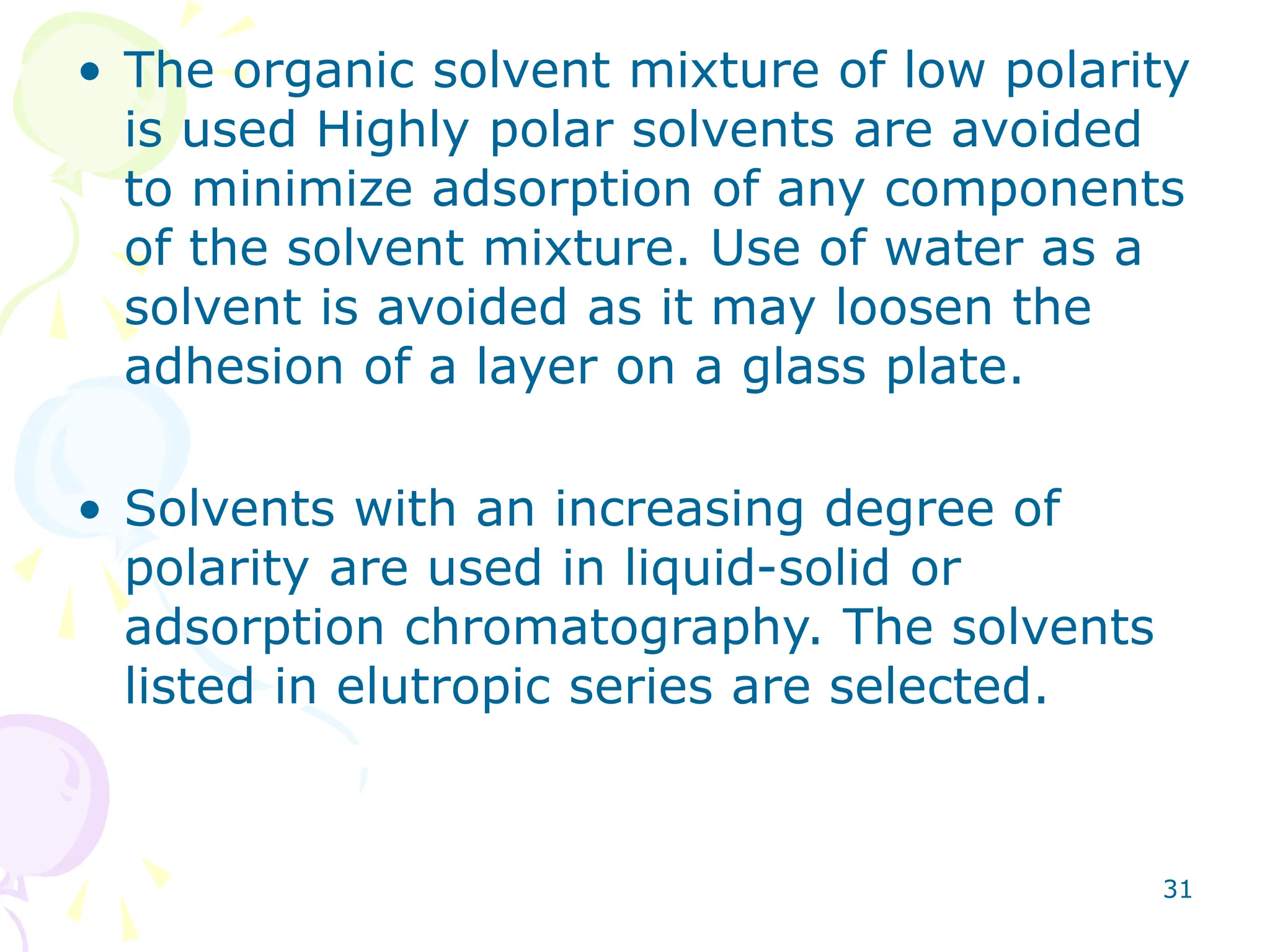 31
• The organic solvent mixture of low polarity
is used Highly polar solvents are avoided
to minimize adsorption of any components
of the solvent mixture. Use of water as a
solvent is avoided as it may loosen the
adhesion of a layer on a glass plate.
• Solvents with an increasing degree of
polarity are used in liquid-solid or
adsorption chromatography. The solvents
listed in elutropic series are selected.
 