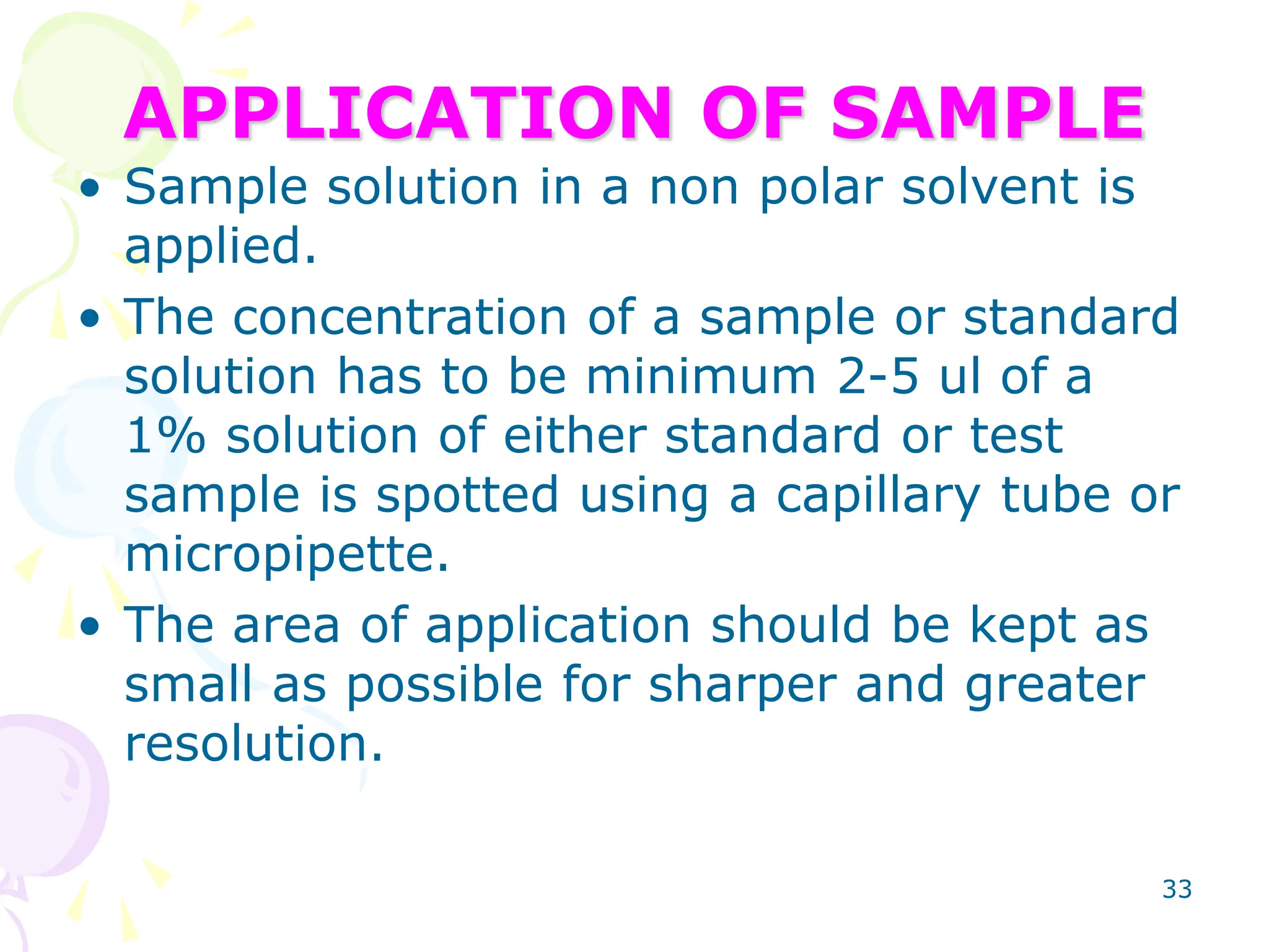 33
APPLICATION OF SAMPLE
• Sample solution in a non polar solvent is
applied.
• The concentration of a sample or standard
solution has to be minimum 2-5 ul of a
1% solution of either standard or test
sample is spotted using a capillary tube or
micropipette.
• The area of application should be kept as
small as possible for sharper and greater
resolution.
 