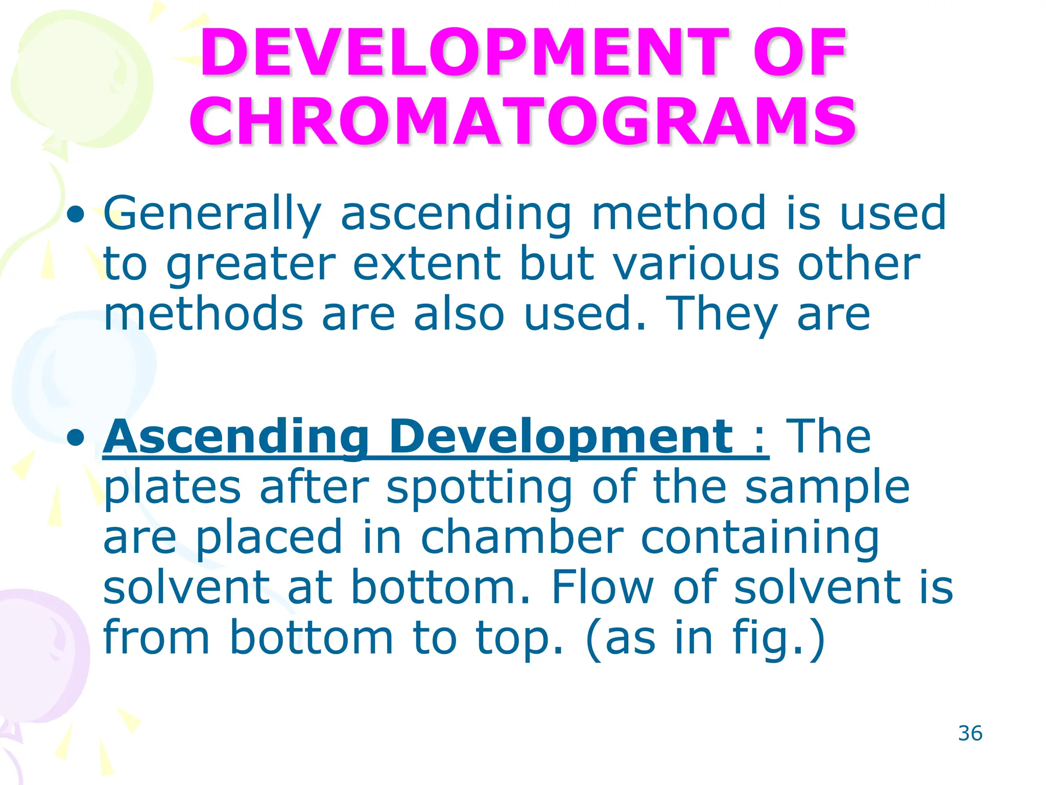 36
DEVELOPMENT OF
CHROMATOGRAMS
• Generally ascending method is used
to greater extent but various other
methods are also used. They are
• Ascending Development : The
plates after spotting of the sample
are placed in chamber containing
solvent at bottom. Flow of solvent is
from bottom to top. (as in fig.)
 