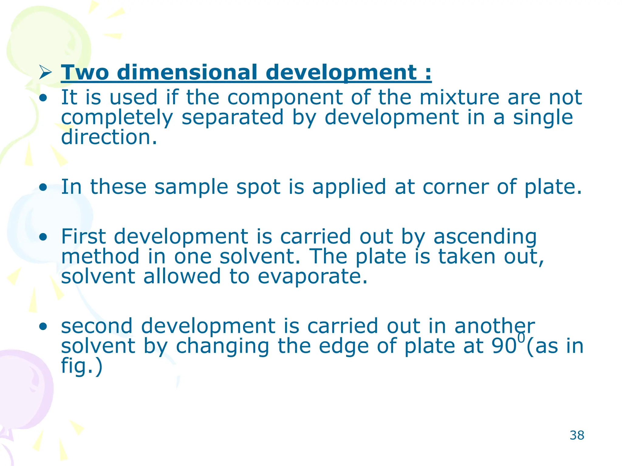 38
 Two dimensional development :
• It is used if the component of the mixture are not
completely separated by development in a single
direction.
• In these sample spot is applied at corner of plate.
• First development is carried out by ascending
method in one solvent. The plate is taken out,
solvent allowed to evaporate.
• second development is carried out in another
solvent by changing the edge of plate at 900
(as in
fig.)
 