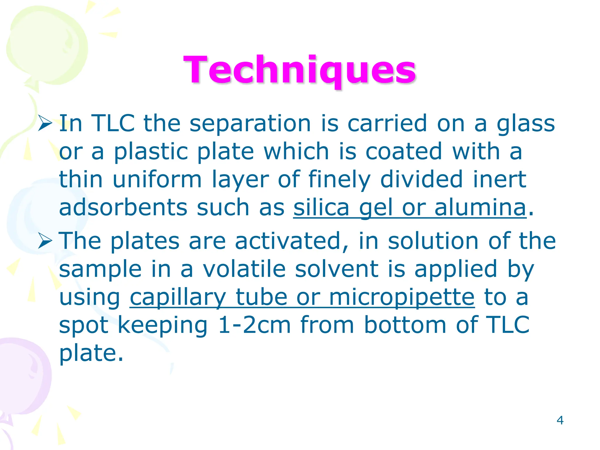 4
Techniques
 In TLC the separation is carried on a glass
or a plastic plate which is coated with a
thin uniform layer of finely divided inert
adsorbents such as silica gel or alumina.
 The plates are activated, in solution of the
sample in a volatile solvent is applied by
using capillary tube or micropipette to a
spot keeping 1-2cm from bottom of TLC
plate.
 
