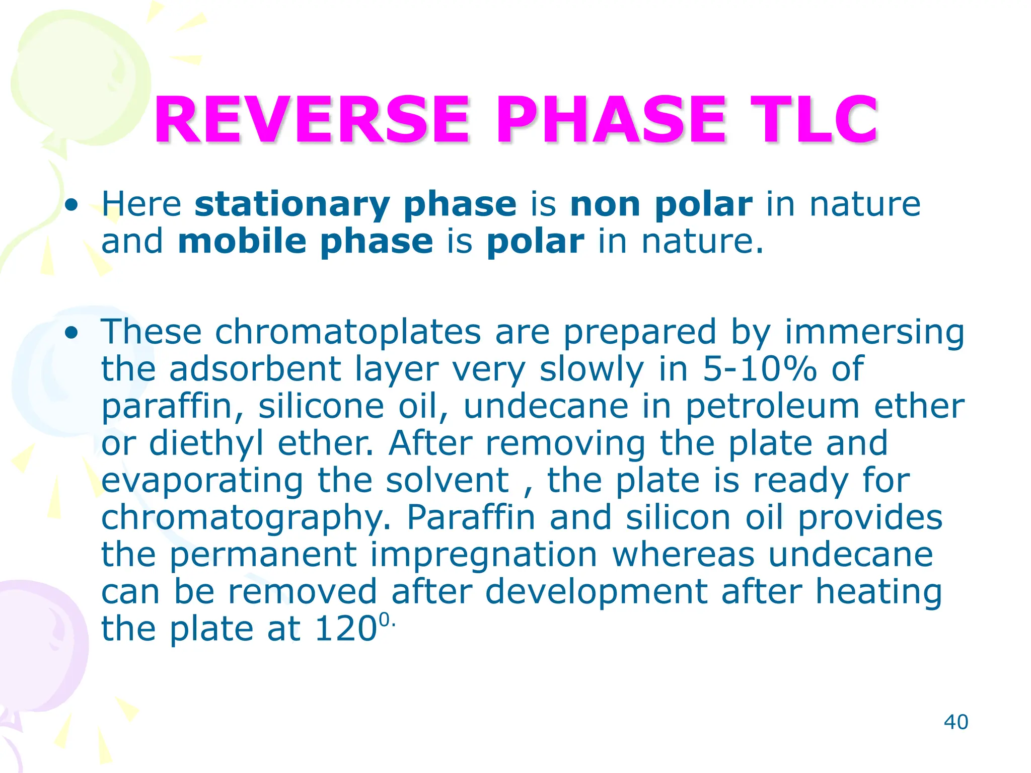 40
REVERSE PHASE TLC
• Here stationary phase is non polar in nature
and mobile phase is polar in nature.
• These chromatoplates are prepared by immersing
the adsorbent layer very slowly in 5-10% of
paraffin, silicone oil, undecane in petroleum ether
or diethyl ether. After removing the plate and
evaporating the solvent , the plate is ready for
chromatography. Paraffin and silicon oil provides
the permanent impregnation whereas undecane
can be removed after development after heating
the plate at 1200.
 