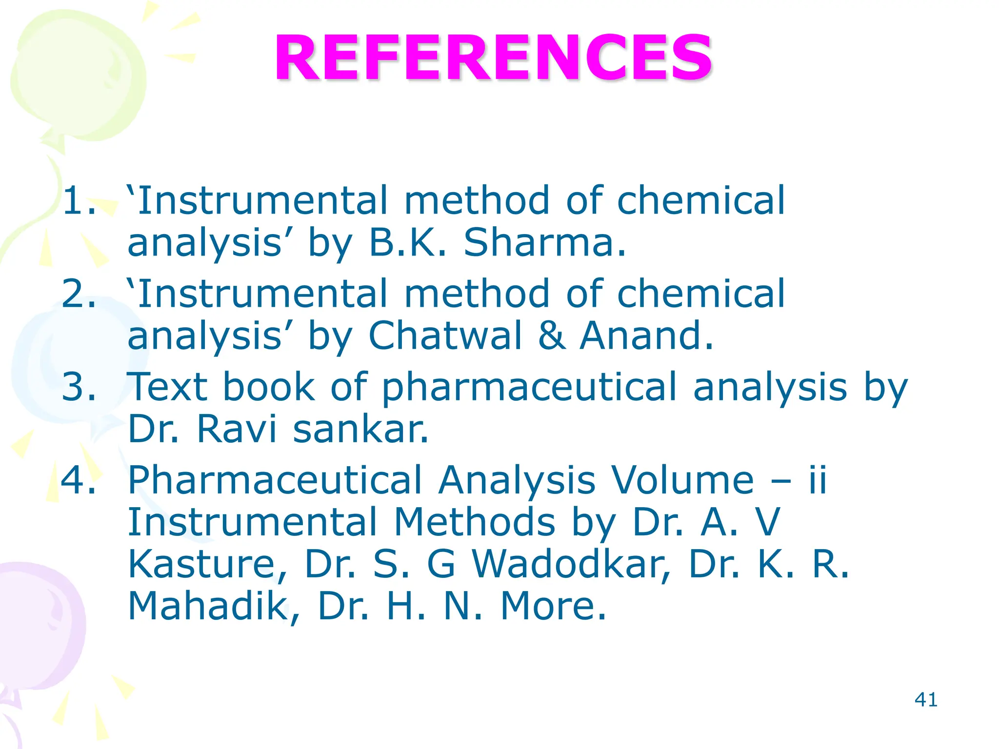 41
REFERENCES
1. ‘Instrumental method of chemical
analysis’ by B.K. Sharma.
2. ‘Instrumental method of chemical
analysis’ by Chatwal & Anand.
3. Text book of pharmaceutical analysis by
Dr. Ravi sankar.
4. Pharmaceutical Analysis Volume – ii
Instrumental Methods by Dr. A. V
Kasture, Dr. S. G Wadodkar, Dr. K. R.
Mahadik, Dr. H. N. More.
 