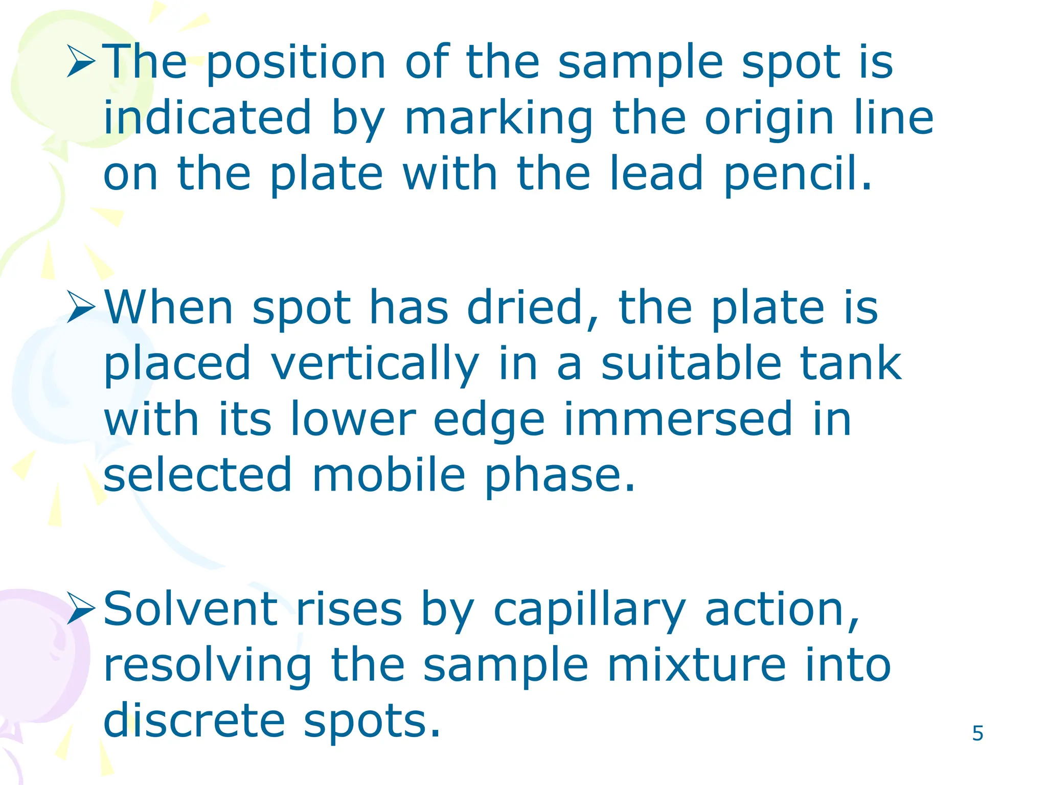5
The position of the sample spot is
indicated by marking the origin line
on the plate with the lead pencil.
When spot has dried, the plate is
placed vertically in a suitable tank
with its lower edge immersed in
selected mobile phase.
Solvent rises by capillary action,
resolving the sample mixture into
discrete spots.
 
