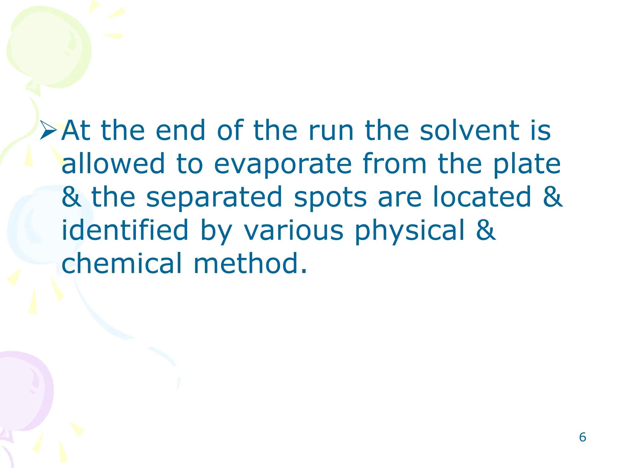 6
At the end of the run the solvent is
allowed to evaporate from the plate
& the separated spots are located &
identified by various physical &
chemical method.
 