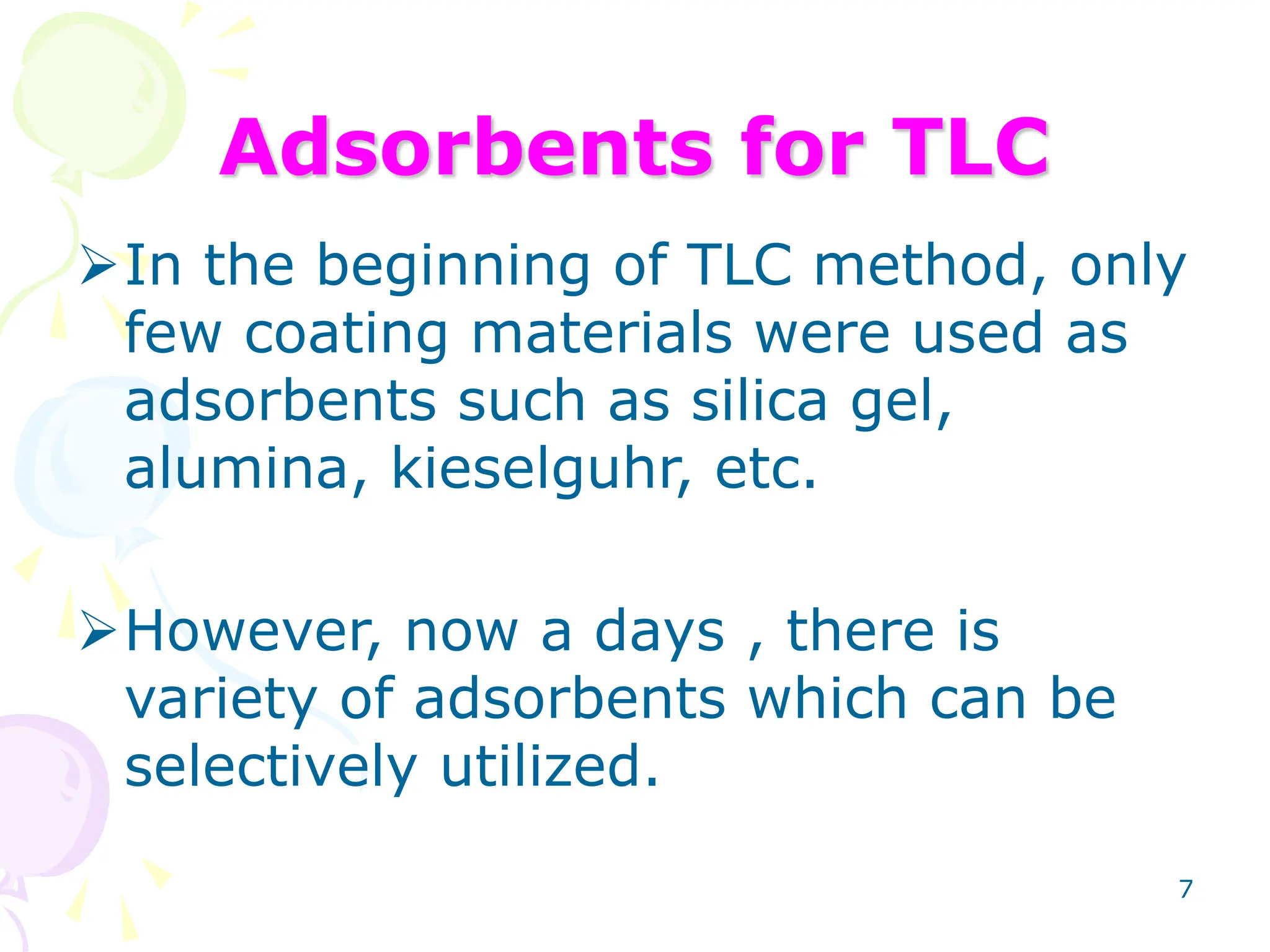 7
Adsorbents for TLC
In the beginning of TLC method, only
few coating materials were used as
adsorbents such as silica gel,
alumina, kieselguhr, etc.
However, now a days , there is
variety of adsorbents which can be
selectively utilized.
 