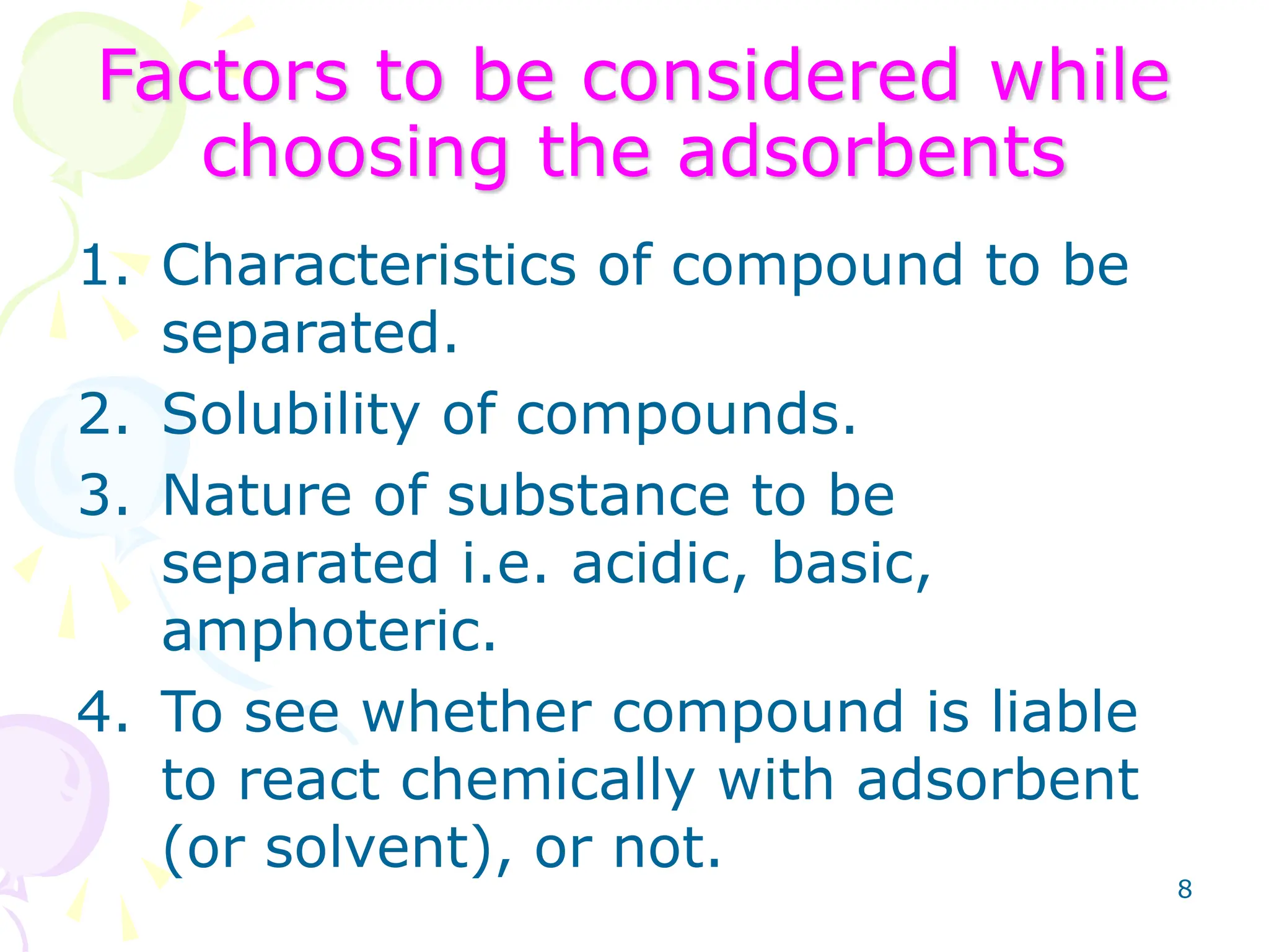 8
Factors to be considered while
choosing the adsorbents
1. Characteristics of compound to be
separated.
2. Solubility of compounds.
3. Nature of substance to be
separated i.e. acidic, basic,
amphoteric.
4. To see whether compound is liable
to react chemically with adsorbent
(or solvent), or not.
 